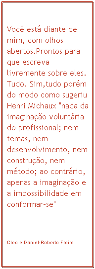 Textfeld: Voc� est� diante de mim, com olhos abertos.Prontos para que escreva livremente sobre eles. Tudo. Sim,tudo por�m do modo como sugeriu Henri Michaux "nada da imagina��o volunt�ria do profissional; nem temas, nem desenvolvimento, nem constru��o, nem m�todo; ao contr�rio, apenas a imagina��o e a impossibilidade em conformar-se"
&nbsp;
Cleo e Daniel-Roberto Freire
