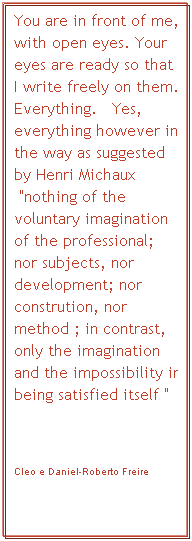 Textfeld: You are in front of me, with open eyes. Your eyes are ready so that I I write freely on them. Everything.&nbsp;&nbsp; Yes, everything however in the way as suggested by Henri Michaux &nbsp;"nothing of the voluntary imagination of the professional;&nbsp; nor subjects, nor development; nor constrution, nor method ; in contrast, only the imagination and the impossibility in being satisfied itself "
&nbsp;
Cleo e Daniel-Roberto Freire
&nbsp;
&nbsp;
Cleo e Daniel-Roberto Freire
